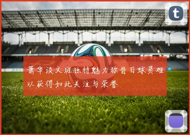 萧华谈文班独特魅力称昔日球员难以获得如此关注与荣誉