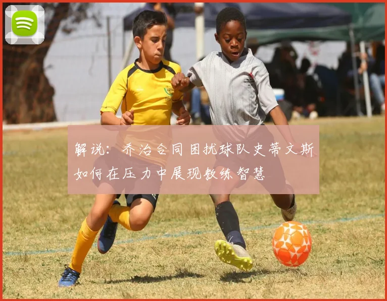 解说：乔治合同困扰球队史蒂文斯如何在压力中展现教练智慧