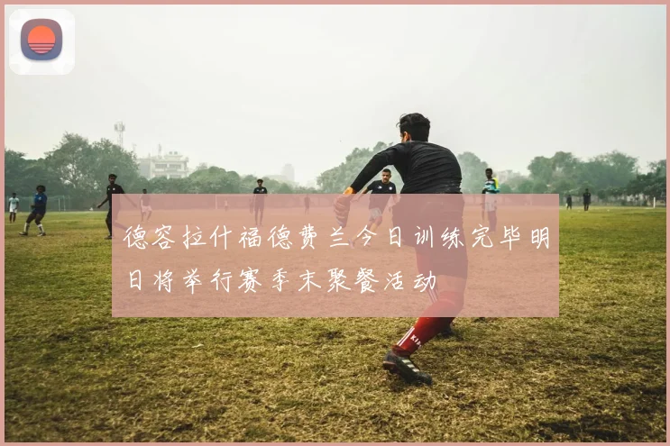德容拉什福德费兰今日训练完毕明日将举行赛季末聚餐活动