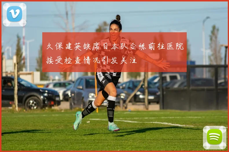 久保建英缺席日本队合练前往医院接受检查情况引发关注