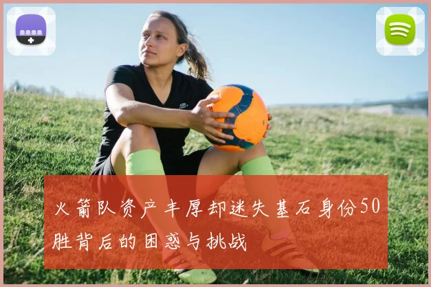 火箭队资产丰厚却迷失基石身份50胜背后的困惑与挑战