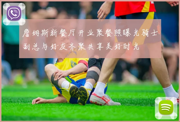 詹姆斯新餐厅开业聚餐照曝光骑士副总与好友齐聚共享美好时光