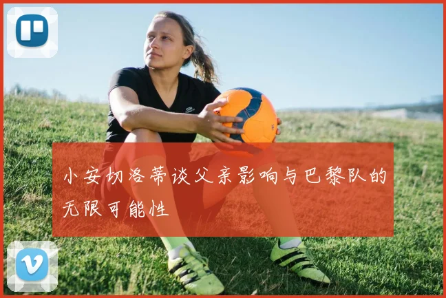 小安切洛蒂谈父亲影响与巴黎队的无限可能性
