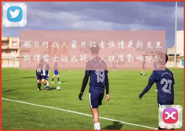 明日对战火箭开拓者伤情更新克里斯穆雷出战成疑六人缺席影响球队实力