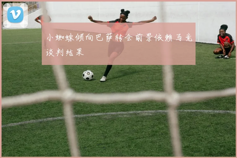 小蜘蛛倾向巴萨转会前景依赖马竞谈判结果