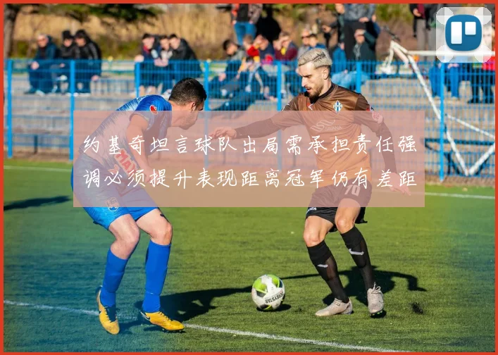 约基奇坦言球队出局需承担责任强调必须提升表现距离冠军仍有差距