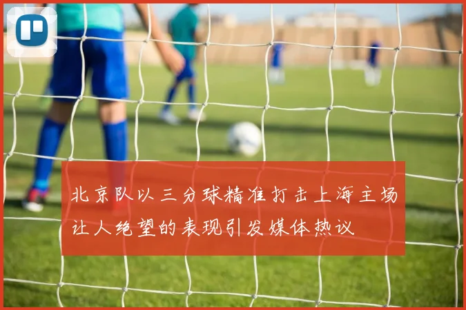 北京队以三分球精准打击上海主场让人绝望的表现引发媒体热议