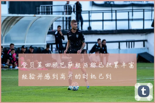 登贝莱回顾巴萨经历称已积累丰富经验并感到离开的时机已到