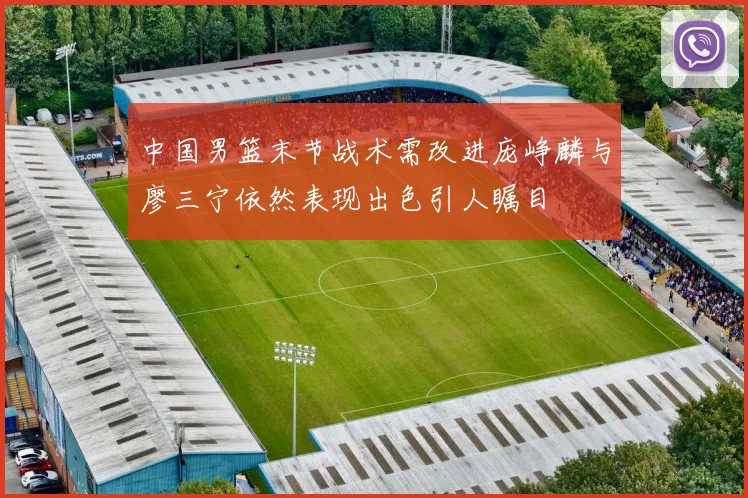 中国男篮末节战术需改进庞峥麟与廖三宁依然表现出色引人瞩目