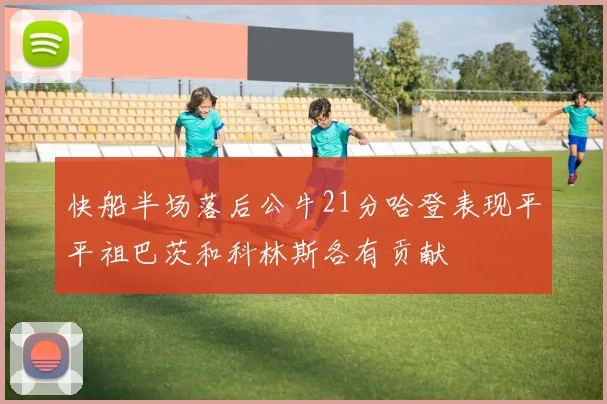 快船半场落后公牛21分哈登表现平平祖巴茨和科林斯各有贡献