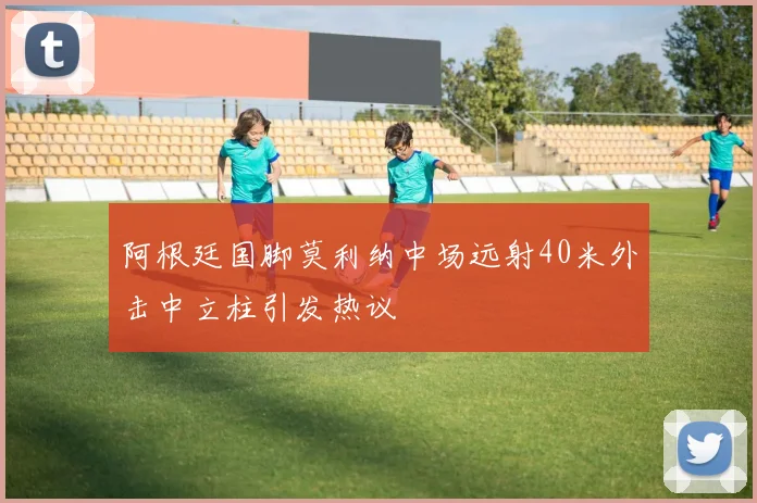 阿根廷国脚莫利纳中场远射40米外击中立柱引发热议