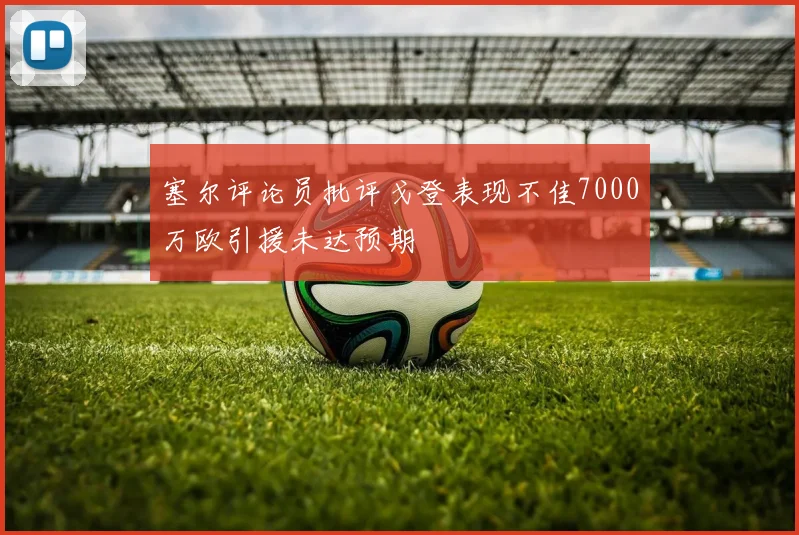塞尔评论员批评戈登表现不佳7000万欧引援未达预期
