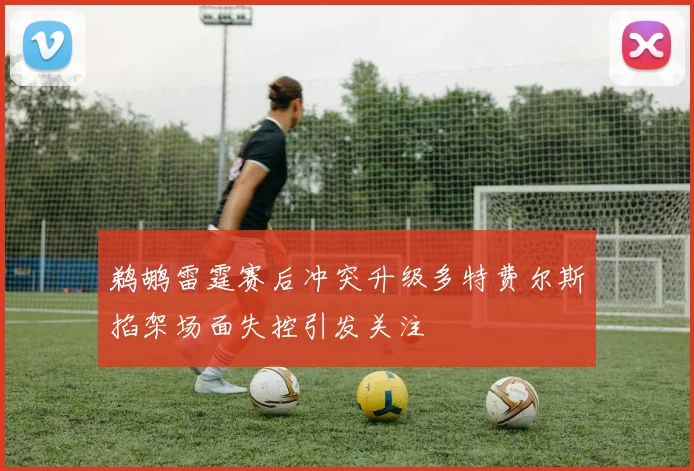 鹈鹕雷霆赛后冲突升级多特费尔斯掐架场面失控引发关注