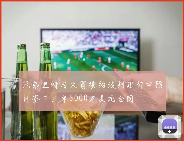 范弗里特与火箭续约谈判进行中预计签下三年5000万美元合同