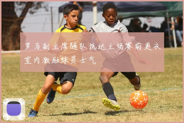 罗马副主席随队抵达主场赛前更衣室内激励球员士气