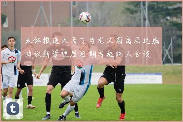米体报道大马丁与尤文前高层达成协议新管理层近期与经纪人会谈