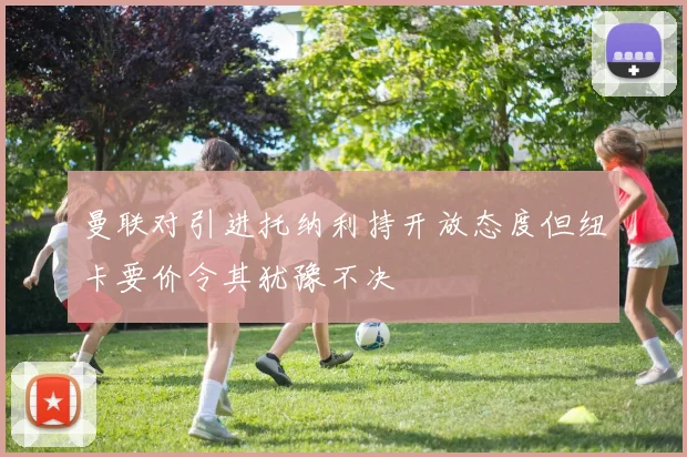 曼联对引进托纳利持开放态度但纽卡要价令其犹豫不决