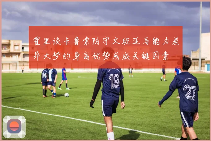 霍里谈卡鲁索防守文班亚马能力差异大梦的身高优势或成关键因素
