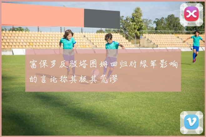 富保罗反驳塔图姆回归对绿军影响的言论称其极其荒谬