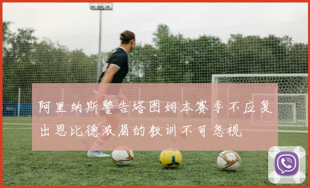 阿里纳斯警告塔图姆本赛季不应复出恩比德浓眉的教训不可忽视