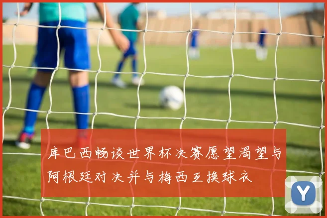 库巴西畅谈世界杯决赛愿望渴望与阿根廷对决并与梅西互换球衣